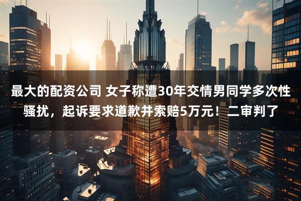 最大的配资公司 女子称遭30年交情男同学多次性骚扰，起诉要求道歉并索赔5万元！二审判了