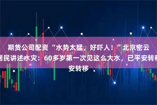 期货公司配资 “水势太猛，好吓人！”北京密云居民讲述水灾：60多岁第一次见这么大水，已平安转移