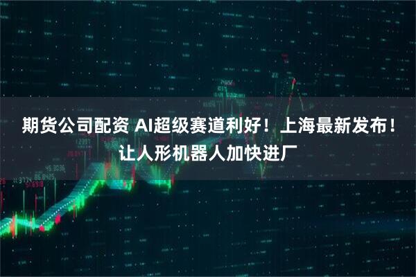 期货公司配资 AI超级赛道利好！上海最新发布！让人形机器人加快进厂