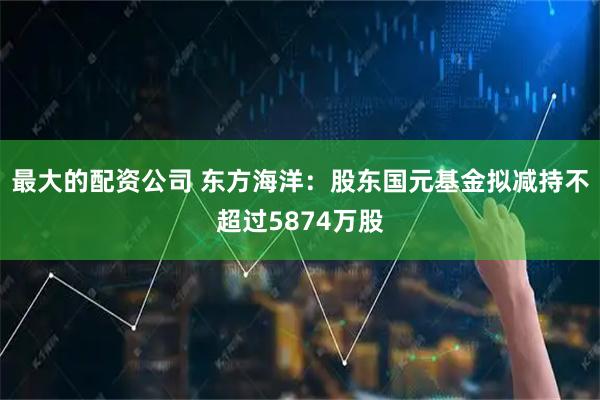 最大的配资公司 东方海洋：股东国元基金拟减持不超过5874万股