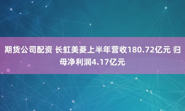 期货公司配资 长虹美菱上半年营收180.72亿元 归母净利润4.17亿元