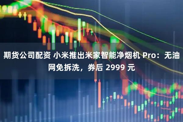 期货公司配资 小米推出米家智能净烟机 Pro：无油网免拆洗，券后 2999 元