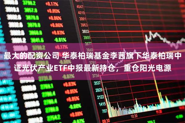 最大的配资公司 华泰柏瑞基金李茜旗下华泰柏瑞中证光伏产业ETF中报最新持仓，重仓阳光电源