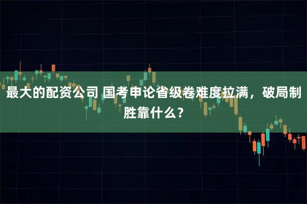 最大的配资公司 国考申论省级卷难度拉满，破局制胜靠什么？