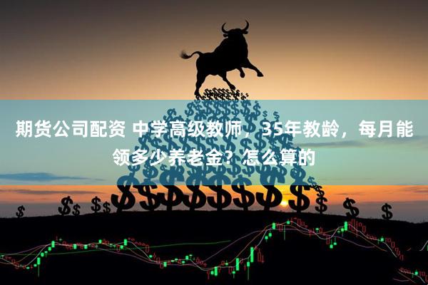 期货公司配资 中学高级教师，35年教龄，每月能领多少养老金？怎么算的