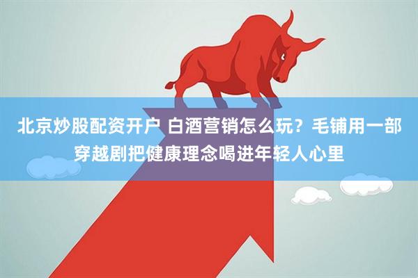 北京炒股配资开户 白酒营销怎么玩？毛铺用一部穿越剧把健康理念喝进年轻人心里