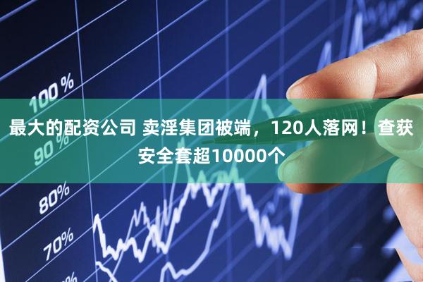 最大的配资公司 卖淫集团被端，120人落网！查获安全套超10000个