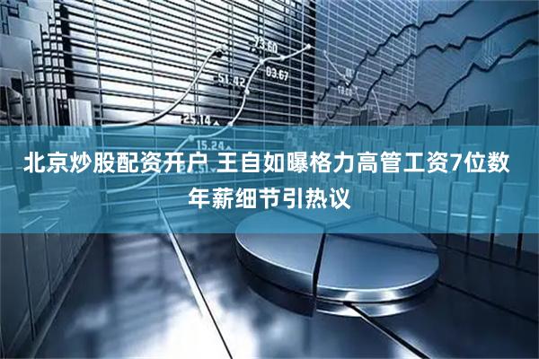 北京炒股配资开户 王自如曝格力高管工资7位数 年薪细节引热议