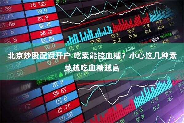 北京炒股配资开户 吃素能控血糖？小心这几种素菜越吃血糖越高