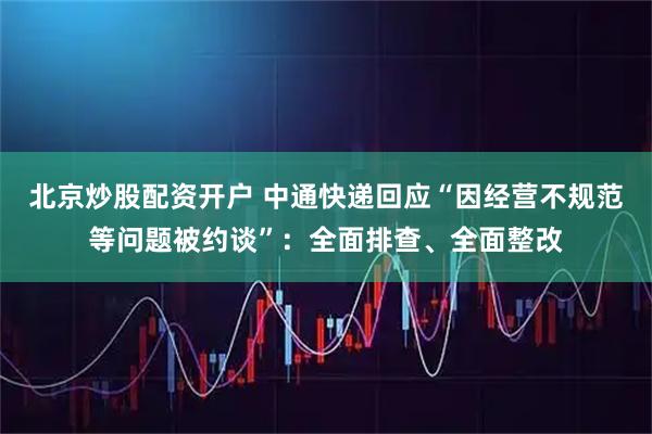 北京炒股配资开户 中通快递回应“因经营不规范等问题被约谈”：全面排查、全面整改