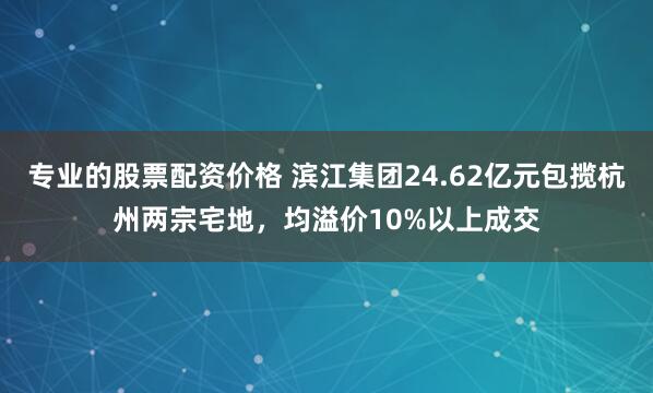 专业的股票配资价格 滨江集团24.62亿元包揽杭州两宗宅地，均溢价10%以上成交