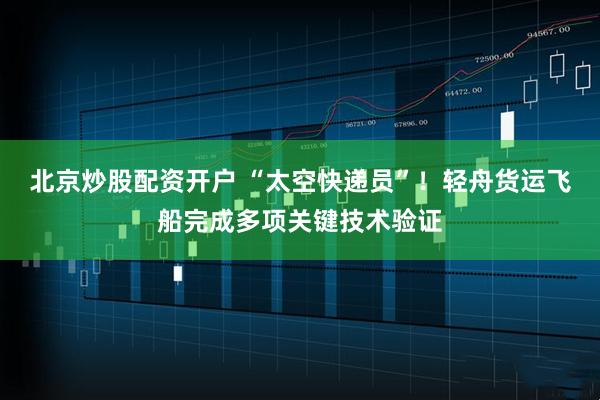 北京炒股配资开户 “太空快递员”！轻舟货运飞船完成多项关键技术验证