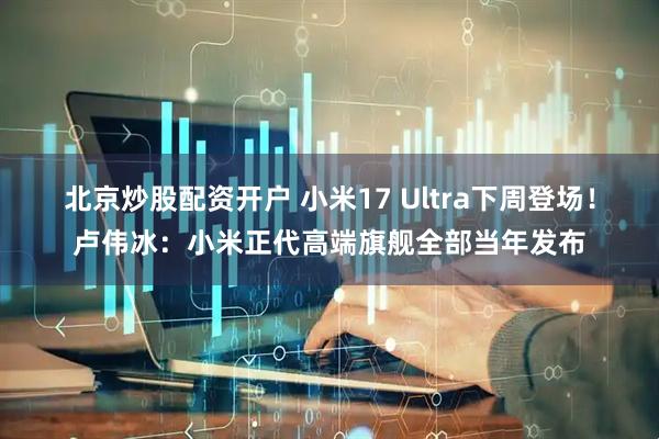 北京炒股配资开户 小米17 Ultra下周登场！卢伟冰：小米正代高端旗舰全部当年发布