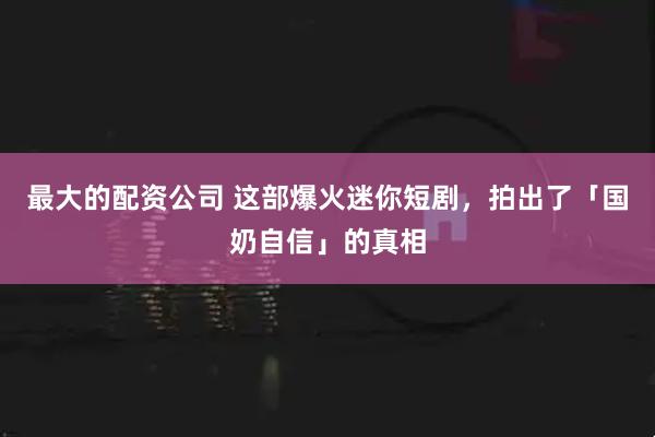 最大的配资公司 这部爆火迷你短剧，拍出了「国奶自信」的真相