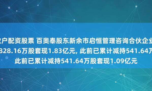 散户配资股票 百奥泰股东新余市启恒管理咨询合伙企业(有限合伙)拟减持828.16万股套现1.83亿元, 此前已累计减持541.64万股套现1.09亿元