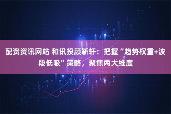 配资资讯网站 和讯投顾靳轩：把握“趋势权重+波段低吸”策略，聚焦两大维度