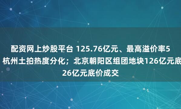 配资网上炒股平台 125.76亿元、最高溢价率58.8%！杭州土拍热度分化；北京朝阳区组团地块126亿元底价成交