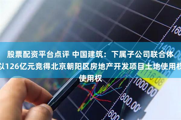 股票配资平台点评 中国建筑：下属子公司联合体以126亿元竞得北京朝阳区房地产开发项目土地使用权