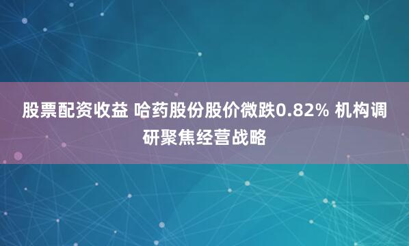 股票配资收益 哈药股份股价微跌0.82% 机构调研聚焦经营战略