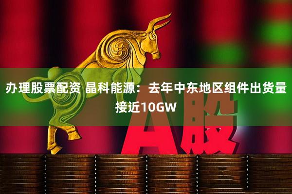办理股票配资 晶科能源：去年中东地区组件出货量接近10GW