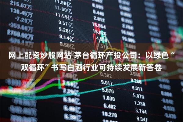 网上配资炒股网站 茅台循环产投公司：以绿色“双循环”书写白酒行业可持续发展新答卷