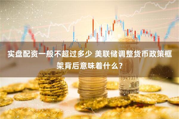 实盘配资一般不超过多少 美联储调整货币政策框架背后意味着什么？