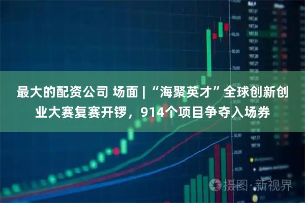 最大的配资公司 场面 | “海聚英才”全球创新创业大赛复赛开锣，914个项目争夺入场券