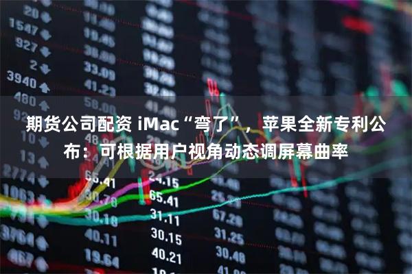 期货公司配资 iMac“弯了”，苹果全新专利公布：可根据用户视角动态调屏幕曲率