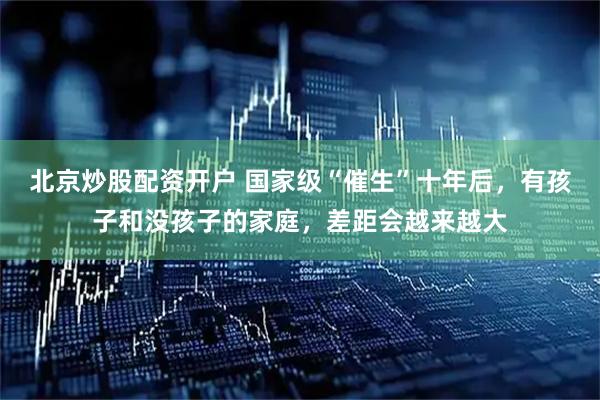 北京炒股配资开户 国家级“催生”十年后，有孩子和没孩子的家庭，差距会越来越大