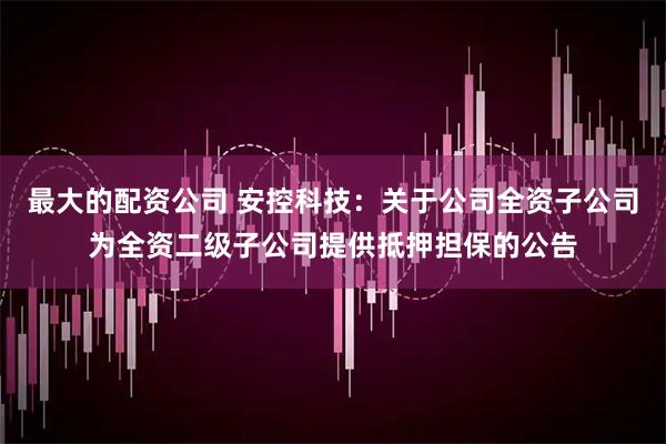 最大的配资公司 安控科技：关于公司全资子公司为全资二级子公司提供抵押担保的公告