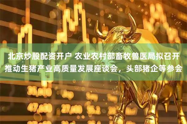 北京炒股配资开户 农业农村部畜牧兽医局拟召开推动生猪产业高质量发展座谈会，头部猪企等参会