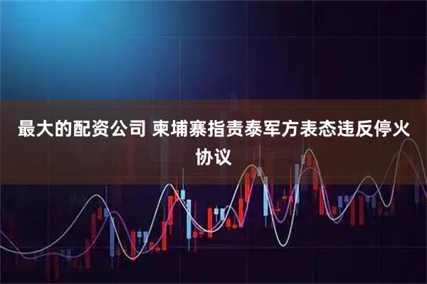 最大的配资公司 柬埔寨指责泰军方表态违反停火协议