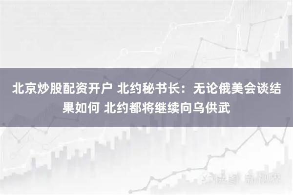 北京炒股配资开户 北约秘书长：无论俄美会谈结果如何 北约都将继续向乌供武