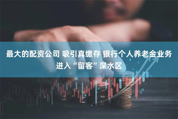 最大的配资公司 吸引真缴存 银行个人养老金业务进入“留客”深水区